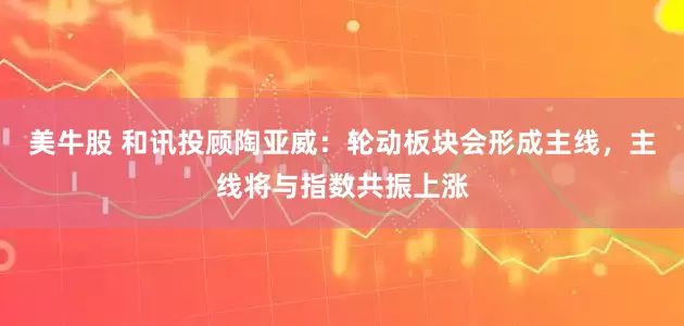 美牛股 和讯投顾陶亚威：轮动板块会形成主线，主线将与指数共振上涨