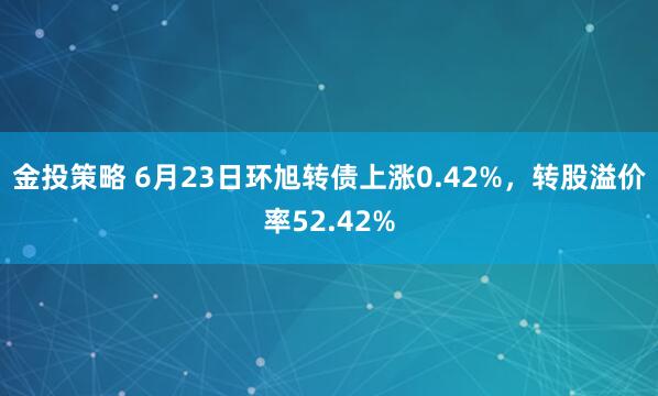 金投策略 6月23日环旭转债上涨0.42%，转股溢价率52.42%