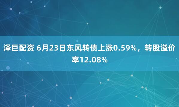 泽巨配资 6月23日东风转债上涨0.59%，转股溢价率12.08%