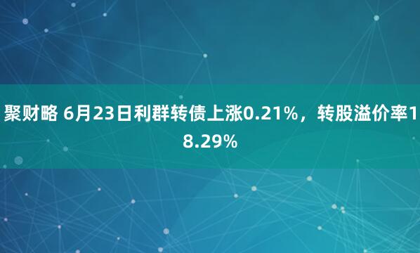 聚财略 6月23日利群转债上涨0.21%，转股溢价率18.29%