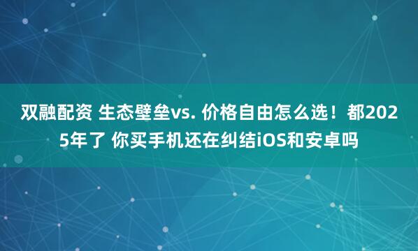 双融配资 生态壁垒vs. 价格自由怎么选！都2025年了 你买手机还在纠结iOS和安卓吗