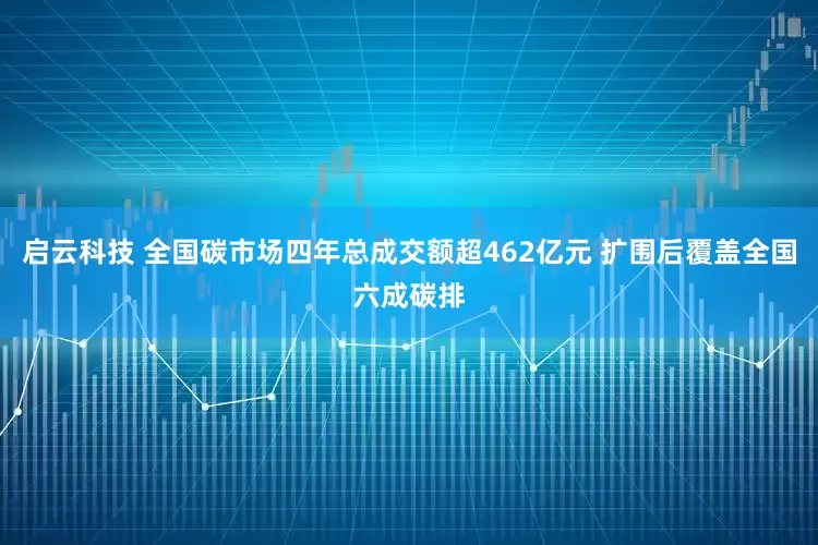 启云科技 全国碳市场四年总成交额超462亿元 扩围后覆盖全国六成碳排