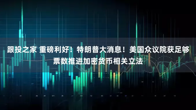 跟投之家 重磅利好！特朗普大消息！美国众议院获足够票数推进加密货币相关立法