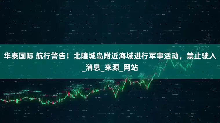 华泰国际 航行警告！北隍城岛附近海域进行军事活动，禁止驶入_消息_来源_网站