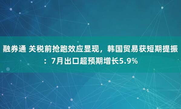 融券通 关税前抢跑效应显现，韩国贸易获短期提振：7月出口超预期增长5.9%