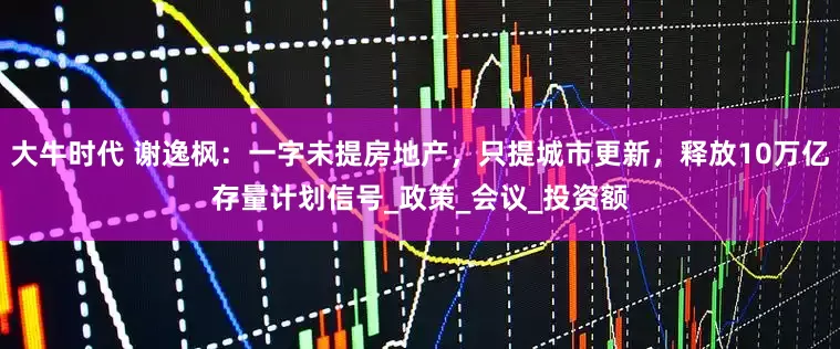 大牛时代 谢逸枫：一字未提房地产，只提城市更新，释放10万亿存量计划信号_政策_会议_投资额