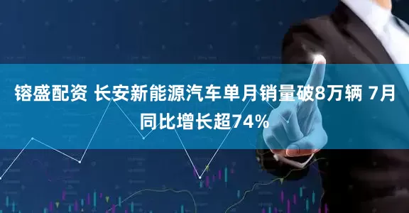 镕盛配资 长安新能源汽车单月销量破8万辆 7月同比增长超74%
