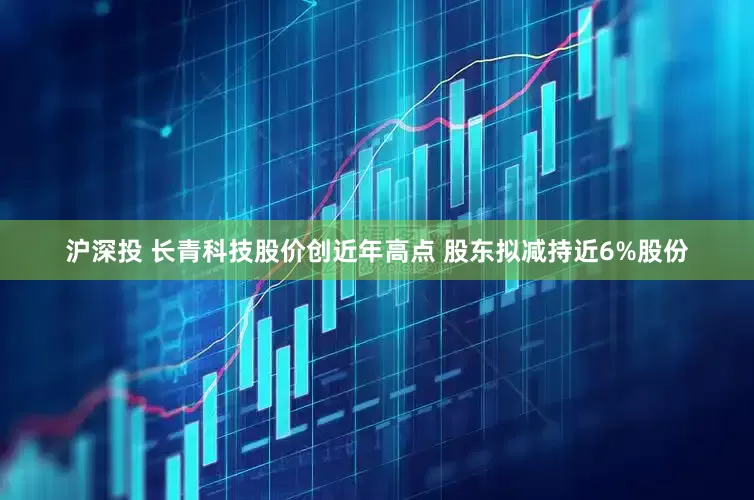 沪深投 长青科技股价创近年高点 股东拟减持近6%股份