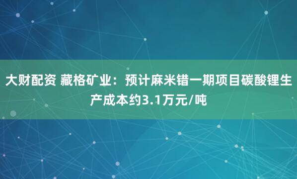 大财配资 藏格矿业：预计麻米错一期项目碳酸锂生产成本约3.1万元/吨
