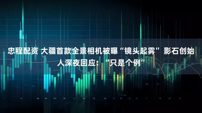 忠程配资 大疆首款全景相机被曝“镜头起雾” 影石创始人深夜回应：“只是个例”