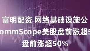 富明配资 网络基础设施公司CommScope美股盘前涨超50%