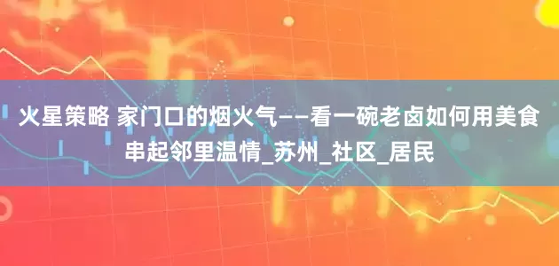 火星策略 家门口的烟火气——看一碗老卤如何用美食串起邻里温情_苏州_社区_居民