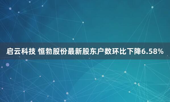 启云科技 恒勃股份最新股东户数环比下降6.58%