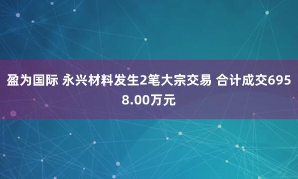 盈为国际 永兴材料发生2笔大宗交易 合计成交6958.00万元