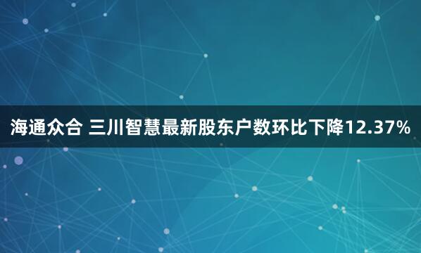 海通众合 三川智慧最新股东户数环比下降12.37%