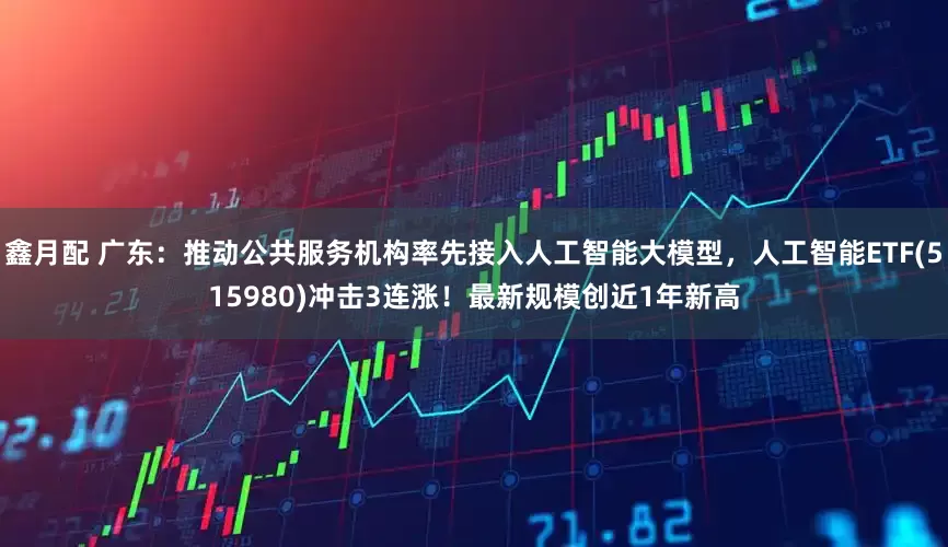 鑫月配 广东：推动公共服务机构率先接入人工智能大模型，人工智能ETF(515980)冲击3连涨！最新规模创近1年新高