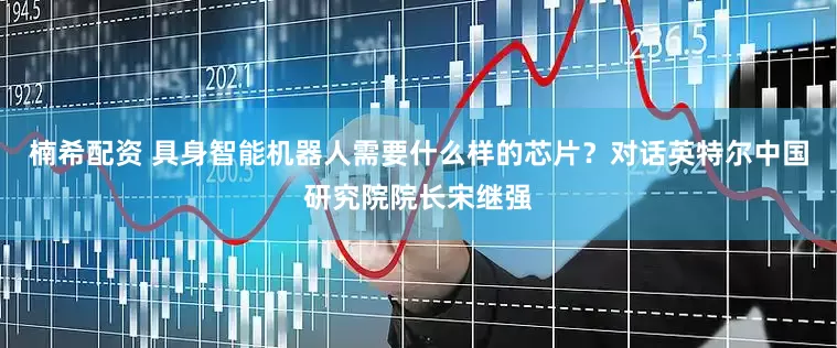 楠希配资 具身智能机器人需要什么样的芯片？对话英特尔中国研究院院长宋继强