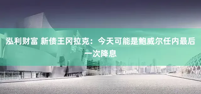 泓利财富 新债王冈拉克：今天可能是鲍威尔任内最后一次降息
