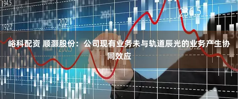 峪科配资 顺灏股份：公司现有业务未与轨道辰光的业务产生协同效应