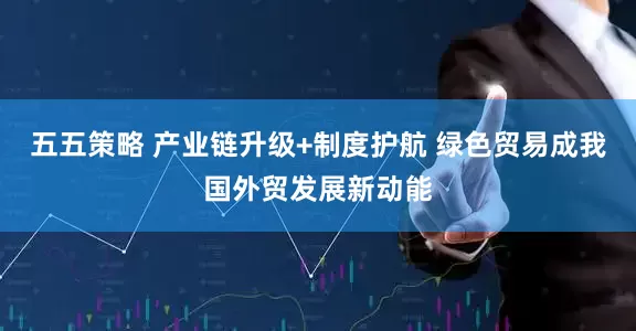 五五策略 产业链升级+制度护航 绿色贸易成我国外贸发展新动能