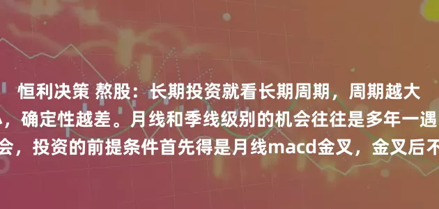 恒利决策 熬股：长期投资就看长期周期，周期越大，确定性越高，周期越小，确定性越差。月线和季线级别的机会往往是多年一遇的大机会，投资的前提条件首先得是月线macd金叉，金叉后不一定上涨，但不金叉是一定不会上