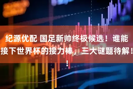 纪源优配 国足新帅终极候选！谁能接下世界杯的接力棒，三大谜题待解！